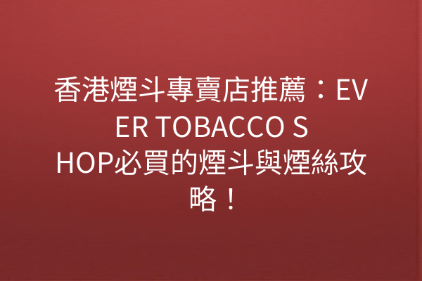 香港煙斗專賣店推薦：EVER TOBACCO SHOP必買的煙斗與煙絲攻略！