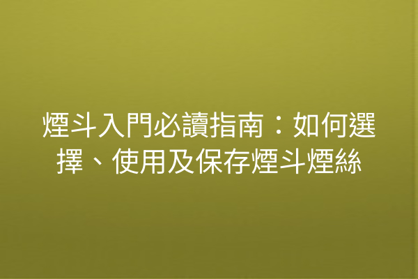 煙斗入門必讀指南：如何選擇、使用及保存煙斗煙絲