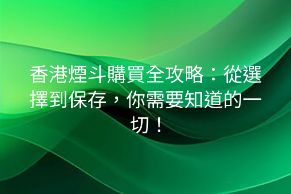 香港煙斗購買全攻略：從選擇到保存，你需要知道的一切！