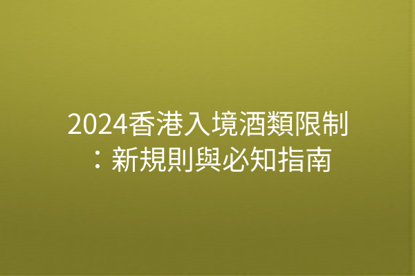 2024香港入境酒類限制：新規則與必知指南