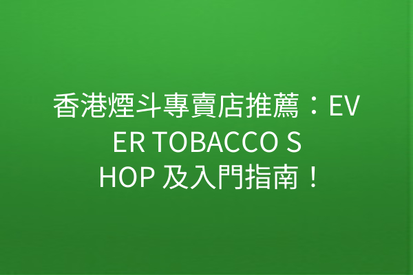 香港煙斗專賣店推薦：EVER TOBACCO SHOP 及入門指南！