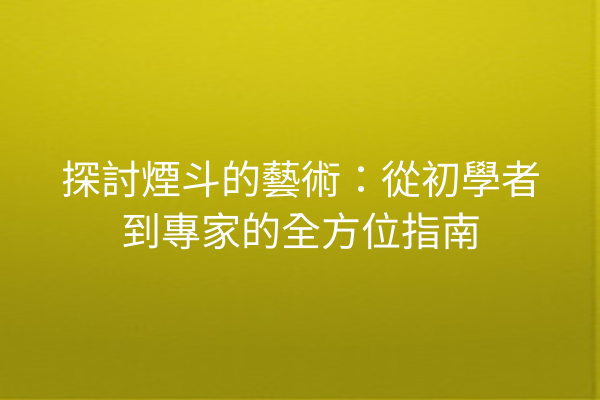 探討煙斗的藝術：從初學者到專家的全方位指南