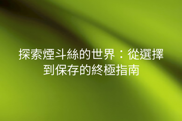 探索煙斗絲的世界：從選擇到保存的終極指南