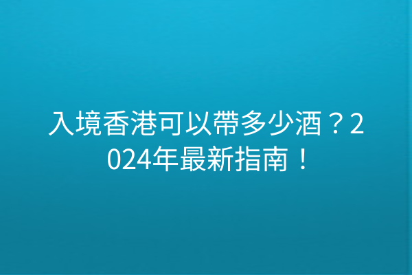 入境香港可以帶多少酒？2024年最新指南！