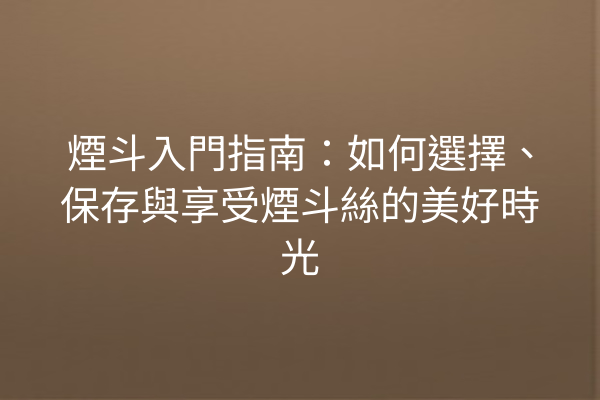 煙斗入門指南：如何選擇、保存與享受煙斗絲的美好時光