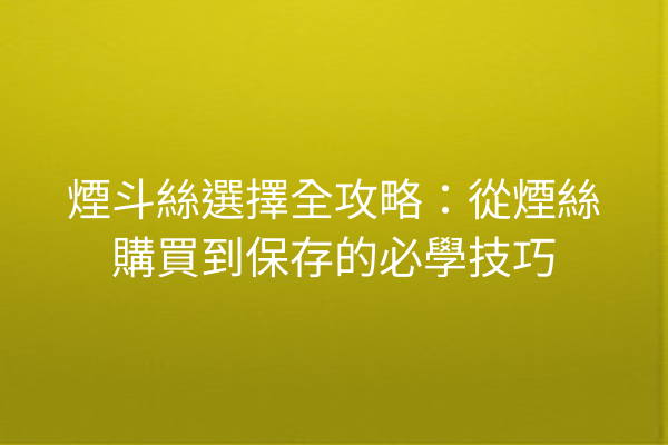 煙斗絲選擇全攻略：從煙絲購買到保存的必學技巧