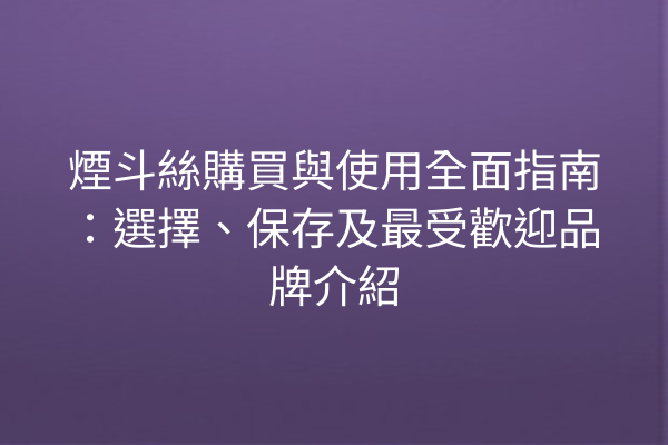 煙斗絲購買與使用全面指南：選擇、保存及最受歡迎品牌介紹