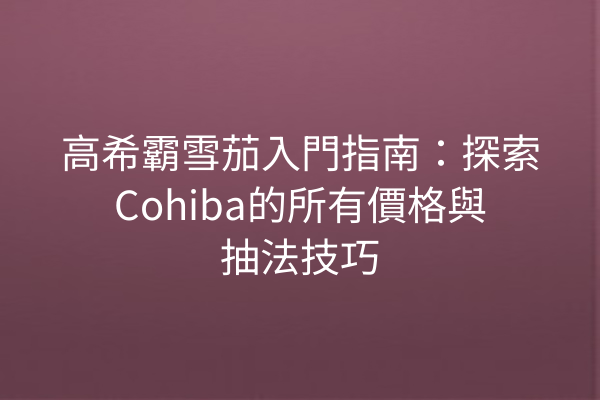 高希霸雪茄入門指南：探索Cohiba的所有價格與抽法技巧