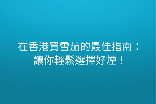 在香港買雪茄的最佳指南：讓你輕鬆選擇好煙！