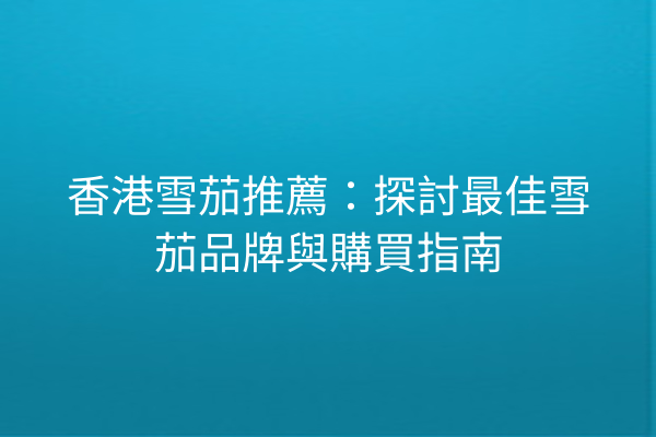 香港雪茄推薦:探討最佳雪茄品牌與購買指南