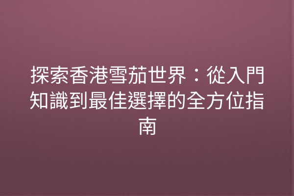 探索香港雪茄世界：從入門知識到最佳選擇的全方位指南