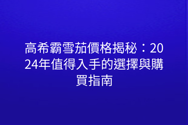 高希霸雪茄價格揭秘：2024年值得入手的選擇與購買指南