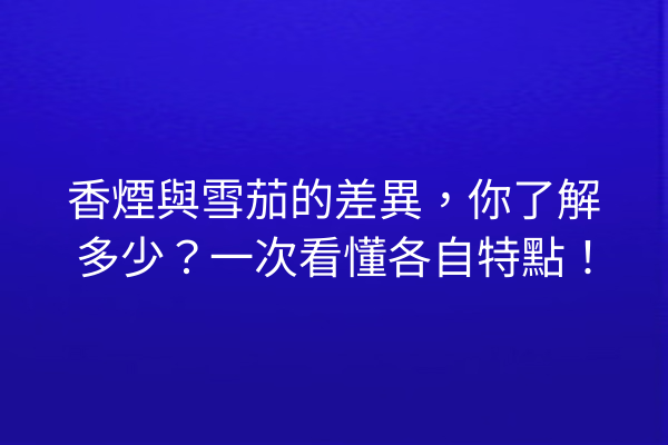 香煙與雪茄的差異，你了解多少？一次看懂各自特點！