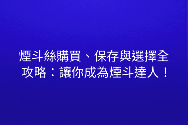 煙斗絲購買、保存與選擇全攻略:讓你成為煙斗達人!