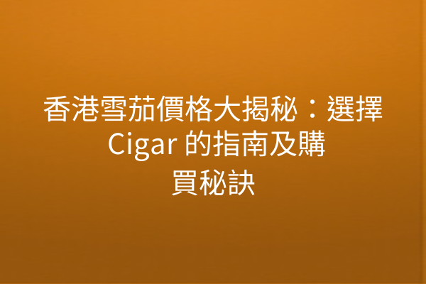 香港雪茄價格大揭秘：選擇 Cigar 的指南及購買秘訣