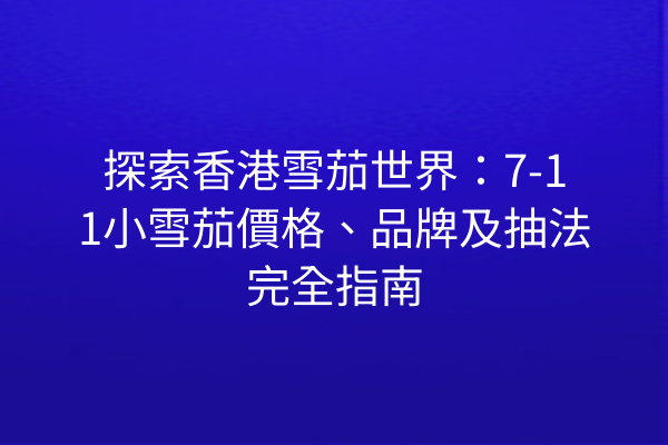 探索香港雪茄世界：7-11小雪茄價格、品牌及抽法完全指南