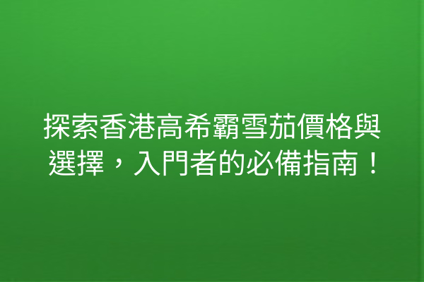 探索香港高希霸雪茄價格與選擇，入門者的必備指南！