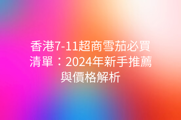 香港7-11超商雪茄必買清單：2024年新手推薦與價格解析