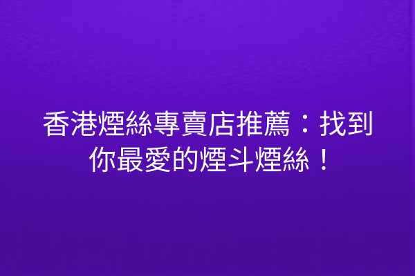 香港煙絲專賣店推薦：找到你最愛的煙斗煙絲！