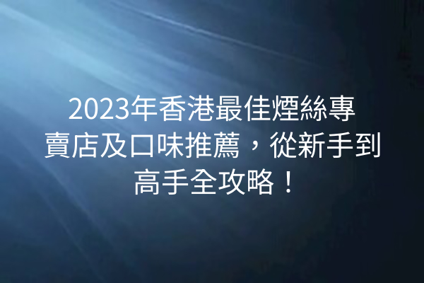 2023年香港最佳煙絲專賣店及口味推薦,從新手到高手全攻略!