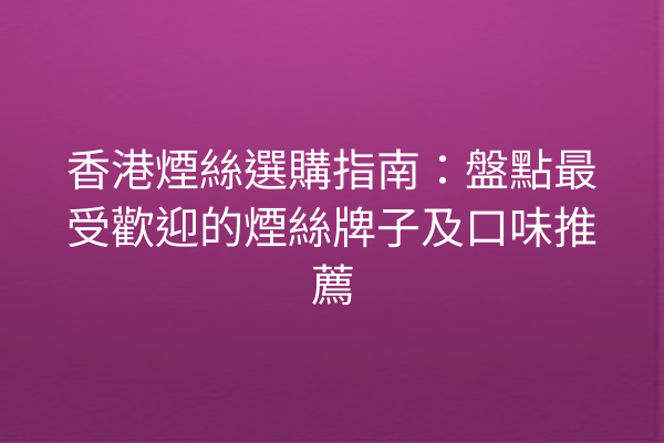 香港煙絲選購指南:盤點最受歡迎的煙絲牌子及口味推薦