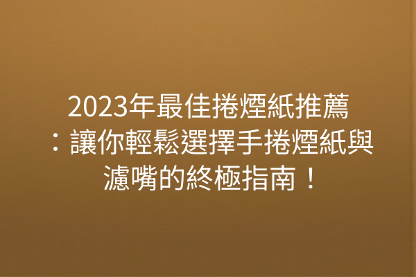 2023年最佳捲煙紙推薦：讓你輕鬆選擇手捲煙紙與濾嘴的終極指南！