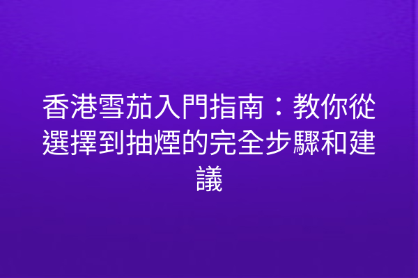 香港雪茄入門指南：教你從選擇到抽煙的完全步驟和建議