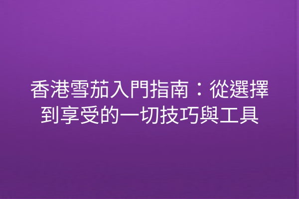 香港雪茄入門指南：從選擇到享受的一切技巧與工具