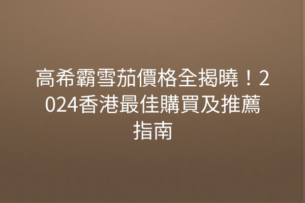 高希霸雪茄價格全揭曉！2024香港最佳購買及推薦指南