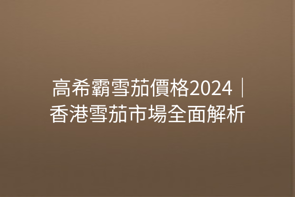 高希霸雪茄價格2024｜香港雪茄市場全面解析