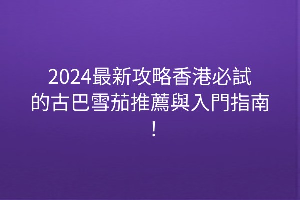 2024最新攻略香港必試的古巴雪茄推薦與入門指南！