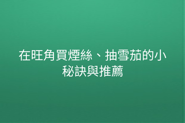 在旺角買煙絲、抽雪茄的小秘訣與推薦