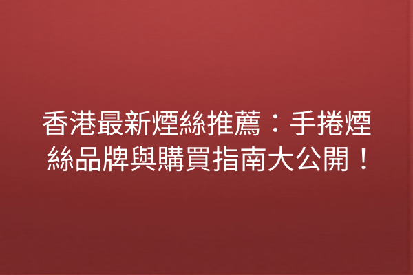 香港最新煙絲推薦：手捲煙絲品牌與購買指南大公開！