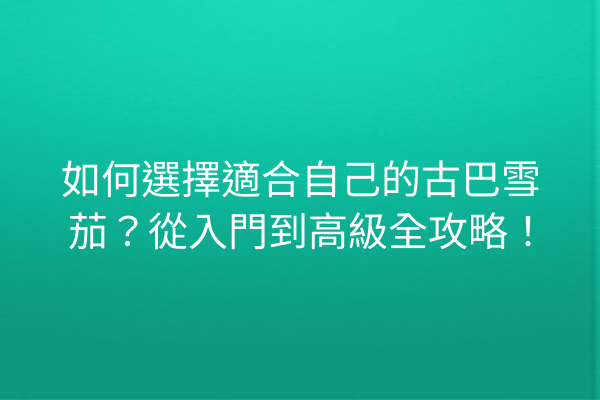 如何選擇適合自己的古巴雪茄？從入門到高級全攻略！