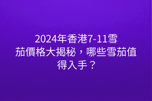 2024年香港7-11雪茄價格大揭秘，哪些雪茄值得入手？