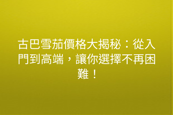 古巴雪茄價格大揭秘：從入門到高端，讓你選擇不再困難！