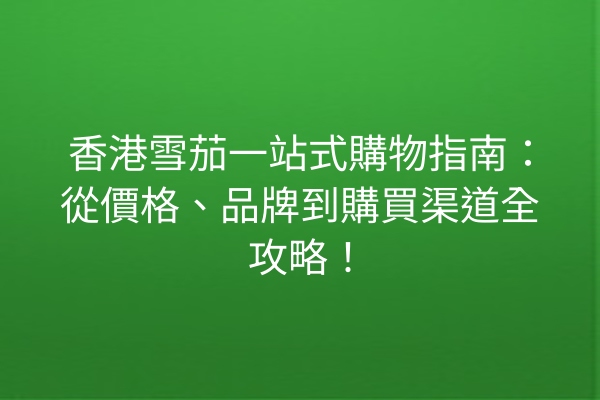 香港雪茄一站式購物指南：從價格、品牌到購買渠道全攻略！