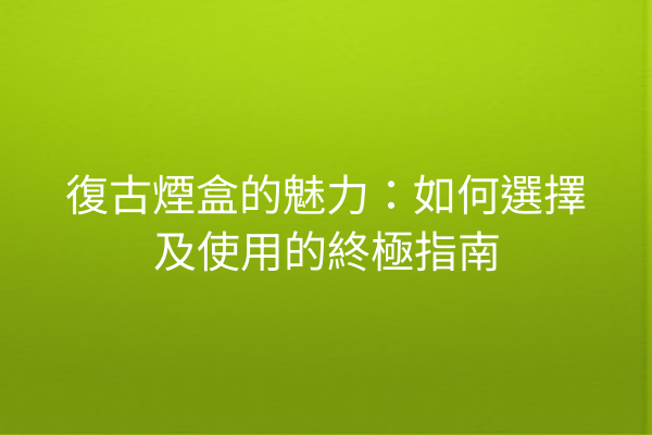 復古煙盒的魅力：如何選擇及使用的終極指南