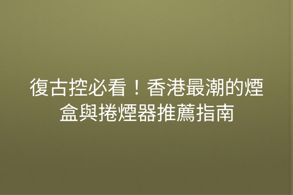 復古控必看！香港最潮的煙盒與捲煙器推薦指南