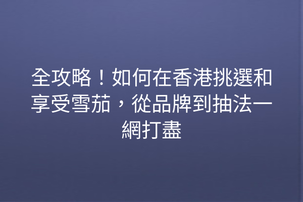 全攻略！如何在香港挑選和享受雪茄，從品牌到抽法一網打盡