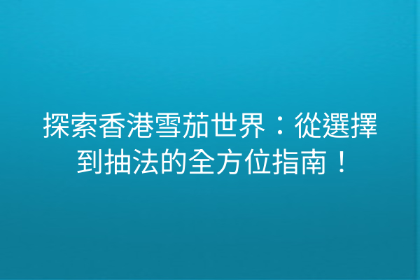 探索香港雪茄世界：從選擇到抽法的全方位指南！