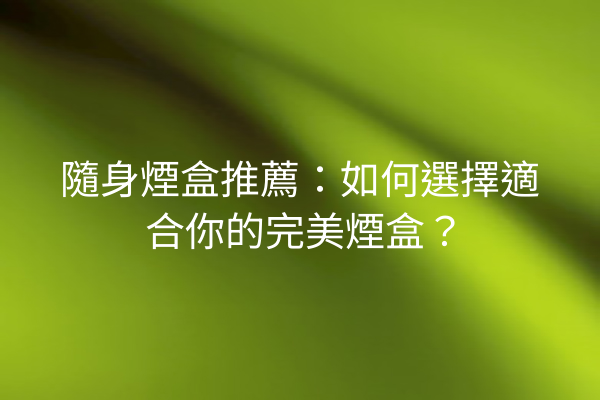 隨身煙盒推薦：如何選擇適合你的完美煙盒？