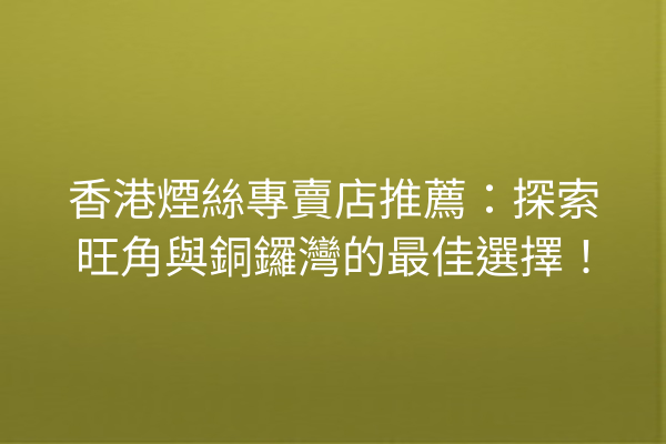 香港煙絲專賣店推薦：探索旺角與銅鑼灣的最佳選擇！