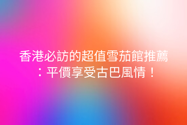 香港必訪的超值雪茄館推薦:平價享受古巴風情!