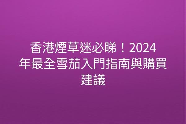 香港煙草迷必睇！2024年最全雪茄入門指南與購買建議