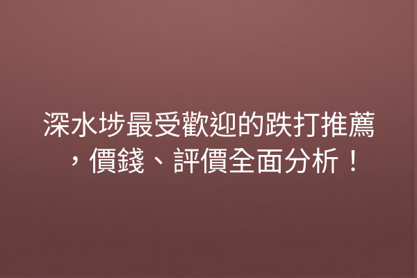 深水埗最受歡迎的跌打推薦，價錢、評價全面分析！