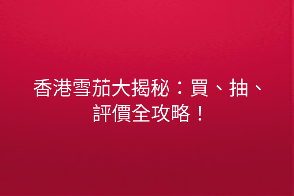 香港雪茄大揭秘:買、抽、評價全攻略!
