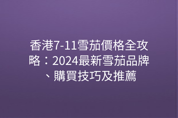 香港7-11雪茄價格全攻略：2024最新雪茄品牌、購買技巧及推薦