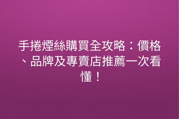 手捲煙絲購買全攻略：價格、品牌及專賣店推薦一次看懂！