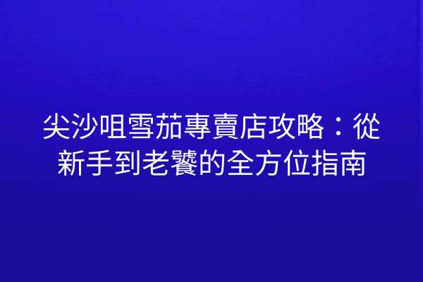 尖沙咀雪茄專賣店攻略：從新手到老饕的全方位指南